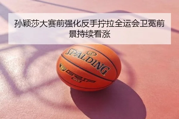 孙颖莎大赛前强化反手拧拉全运会卫冕前景持续看涨